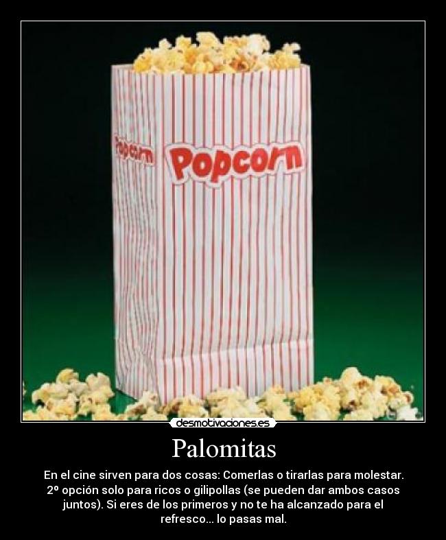 Palomitas - En el cine sirven para dos cosas: Comerlas o tirarlas para molestar.
2º opción solo para ricos o gilipollas (se pueden dar ambos casos
juntos). Si eres de los primeros y no te ha alcanzado para el
refresco... lo pasas mal.