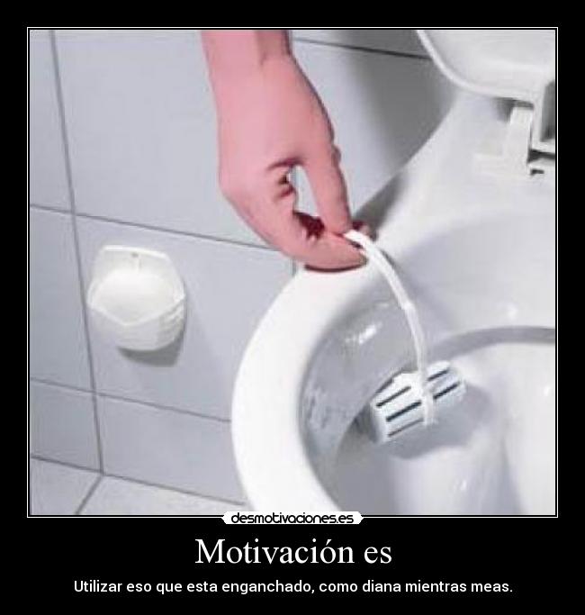 Motivación es - Utilizar eso que esta enganchado, como diana mientras meas.