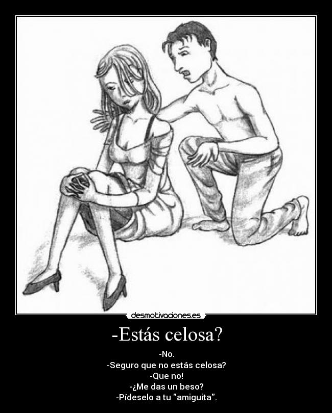 -Estás celosa? - -No.
-Seguro que no estás celosa?
-Que no!
-¿Me das un beso?
-Pídeselo a tu amiguita.