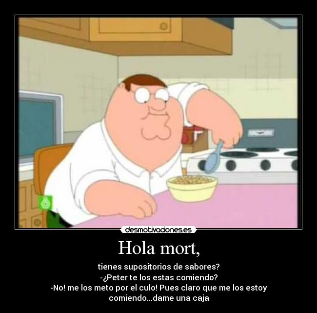 Hola mort, - tienes supositorios de sabores?
-¿Peter te los estas comiendo?
-No! me los meto por el culo! Pues claro que me los estoy comiendo...dame una caja