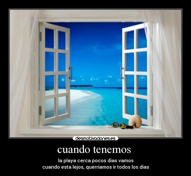 cuando tenemos  - la playa cerca pocos dias vamos
cuando esta lejos, querriamos ir todos los dias