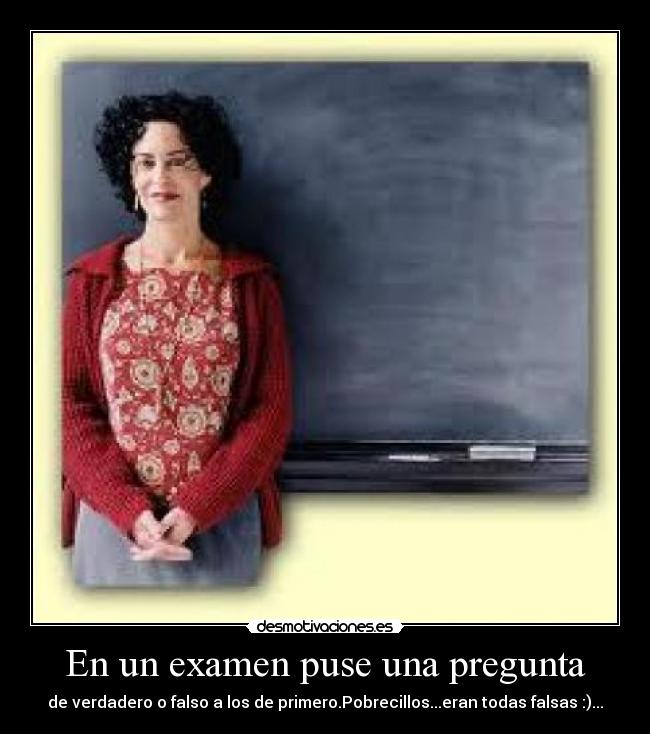 En un examen puse una pregunta - de verdadero o falso a los de primero.Pobrecillos...eran todas falsas :)...