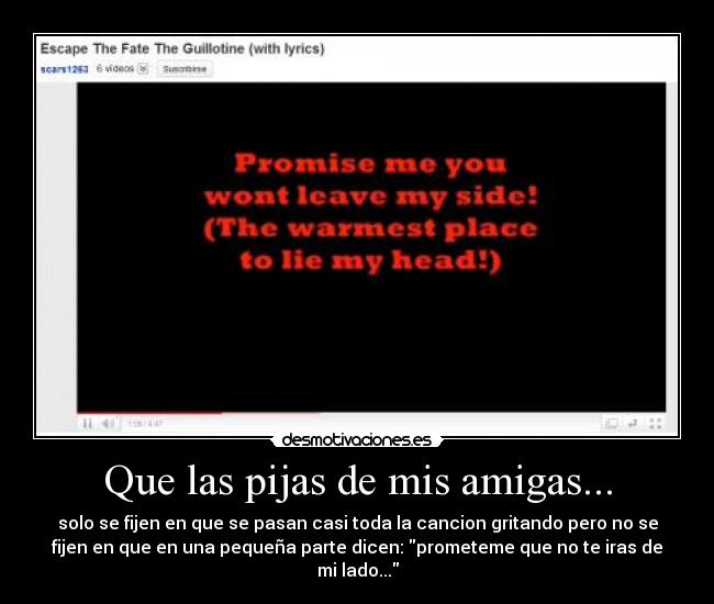 Que las pijas de mis amigas... - solo se fijen en que se pasan casi toda la cancion gritando pero no se
fijen en que en una pequeña parte dicen: prometeme que no te iras de
mi lado...