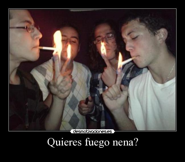 Quieres fuego nena? -