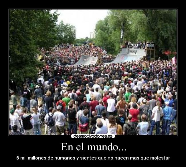 En el mundo... - 6 mil millones de humanos y sientes que no hacen mas que molestar