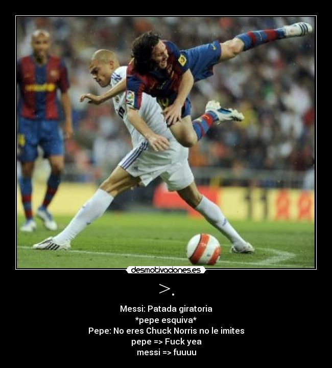 >. - Messi: Patada giratoria
*pepe esquiva*
Pepe: No eres Chuck Norris no le imites
pepe => Fuck yea
messi => fuuuu