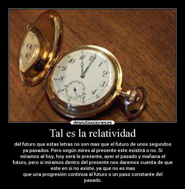 Tal es la relatividad - del futuro que estas letras no son mas que el futuro de unos segundos
ya pasados. Pero según mires al presente este existirá o no. Si
miramos al hoy, hoy será le presente, ayer el pasado y mañana el
futuro, pero si miramos dentro del presente nos daremos cuenta de que
este en si no existe, ya que no es mas
que una progresión continua al futuro o un paso constante del
pasado.