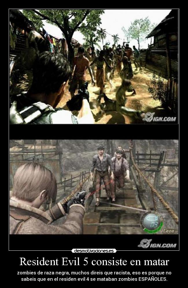 Resident Evil 5 consiste en matar - zombies de raza negra, muchos direis que racista, eso es porque no
sabeis que en el residen evil 4 se mataban zombies ESPAÑOLES.