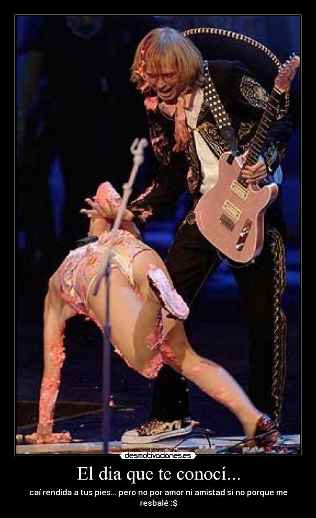 El dia que te conocí... - caí rendida a tus pies... pero no por amor ni amistad si no porque me resbalé :$