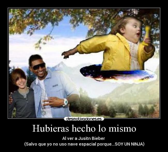 Hubieras hecho lo mismo - Al ver a Jusitn Bieber 
(Salvo que yo no uso nave espacial porque...SOY UN NINJA)