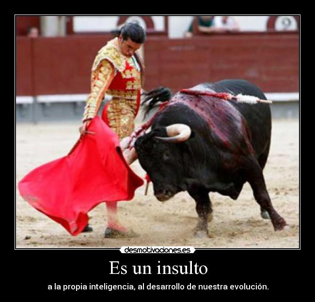 Es un insulto - a la propia inteligencia, al desarrollo de nuestra evolución.