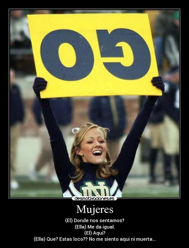 Mujeres - (El) Donde nos sentamos?
(Ella) Me da igual.
(El) Aqui?
(Ella) Que? Estas loco?? No me siento aqui ni muerta...