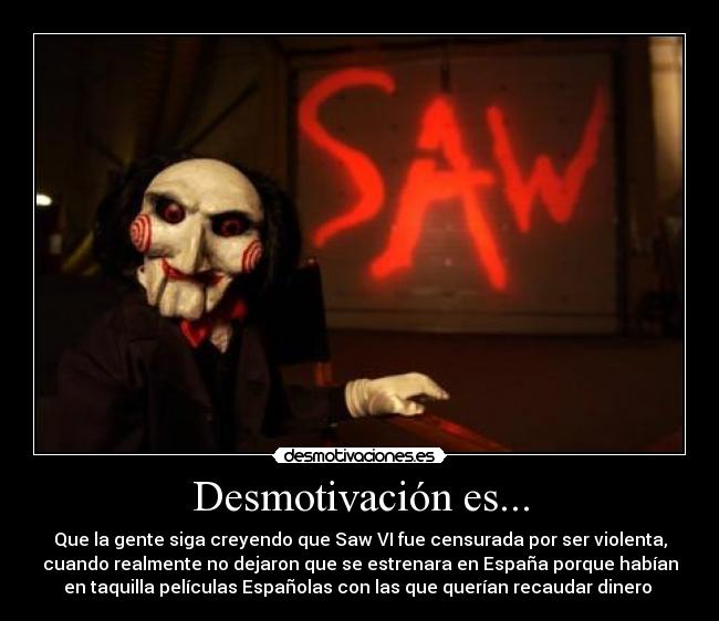 Desmotivación es... - Que la gente siga creyendo que Saw VI fue censurada por ser violenta,
cuando realmente no dejaron que se estrenara en España porque habían
en taquilla películas Españolas con las que querían recaudar dinero 