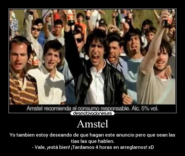 Amstel - Yo tambien estoy deseando de que hagan este anuncio pero que sean las
tias las que hablen.
- Vale, ¡está bien! ¡Tardamos 4 horas en arreglarnos! xD