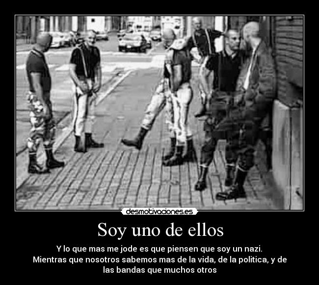 Soy uno de ellos - Y lo que mas me jode es que piensen que soy un nazi.
Mientras que nosotros sabemos mas de la vida, de la politica, y de
las bandas que muchos otros