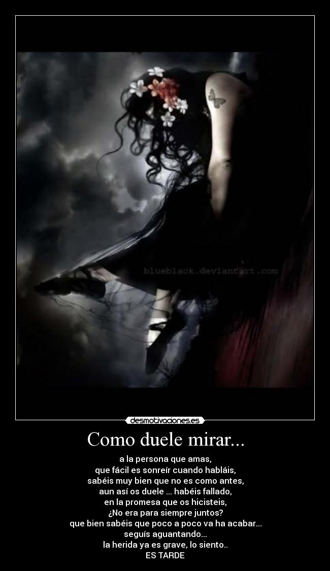 Como duele mirar... - a la persona que amas,
que fácil es sonreír cuando habláis,
sabéis muy bien que no es como antes,
aun así os duele ... habéis fallado,
en la promesa que os hicisteis,
¿No era para siempre juntos?
que bien sabéis que poco a poco va ha acabar...
seguís aguantando...
la herida ya es grave, lo siento..
ES TARDE