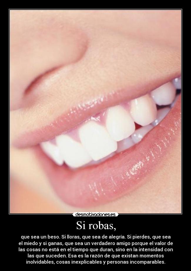 Si robas, - que sea un beso. Si lloras, que sea de alegría. Si pierdes, que sea
el miedo y si ganas, que sea un verdadero amigo porque el valor de
las cosas no está en el tiempo que duran, sino en la intensidad con
las que suceden. Esa es la razón de que existan momentos
inolvidables, cosas inexplicables y personas incomparables.