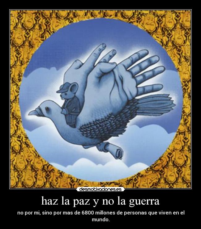 haz la paz y no la guerra - no por mi, sino por mas de 6800 millones de personas que viven en el mundo.
