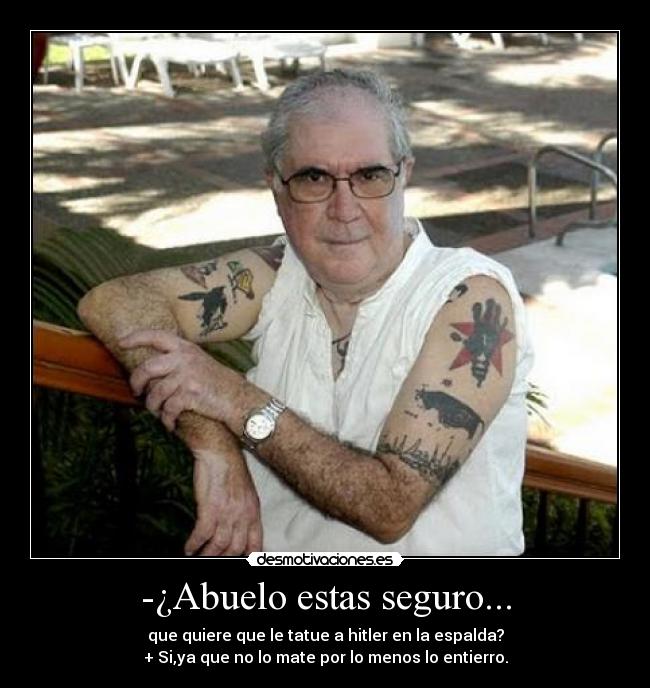 -¿Abuelo estas seguro... - que quiere que le tatue a hitler en la espalda?
+ Si,ya que no lo mate por lo menos lo entierro.