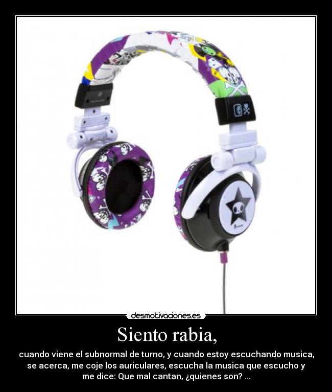 Siento rabia, - cuando viene el subnormal de turno, y cuando estoy escuchando musica,
se acerca, me coje los auriculares, escucha la musica que escucho y
me dice: Que mal cantan, ¿quienes son? ...