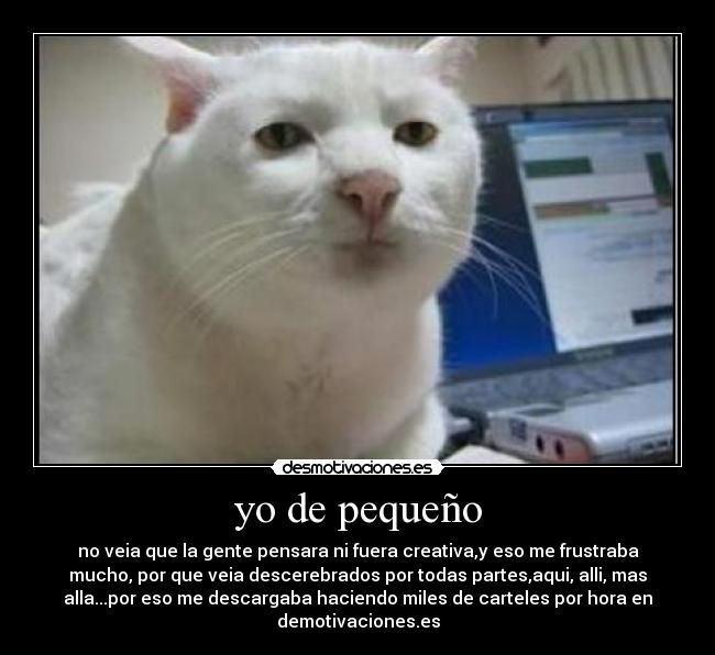 yo de pequeño - no veia que la gente pensara ni fuera creativa,y eso me frustraba
mucho, por que veia descerebrados por todas partes,aqui, alli, mas
alla...por eso me descargaba haciendo miles de carteles por hora en
demotivaciones.es