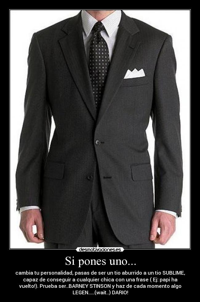 Si pones uno... - cambia tu personalidad, pasas de ser un tio aburrido a un tio SUBLIME,
capaz de conseguir a cualquier chica con una frase ( Ej: papi ha
vuelto!). Prueba ser..BARNEY STINSON y haz de cada momento algo
LEGEN.....(wait..) DARIO!