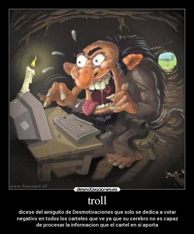troll - dicese del amiguito de Desmotivaciones que solo se dedica a votar
negativo en todos los carteles que ve ya que su cerebro no es capaz
de procesar la informacion que el cartel en si aporta