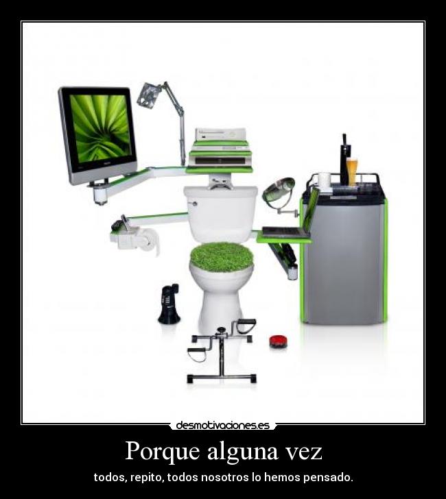 Porque alguna vez - todos, repito, todos nosotros lo hemos pensado.