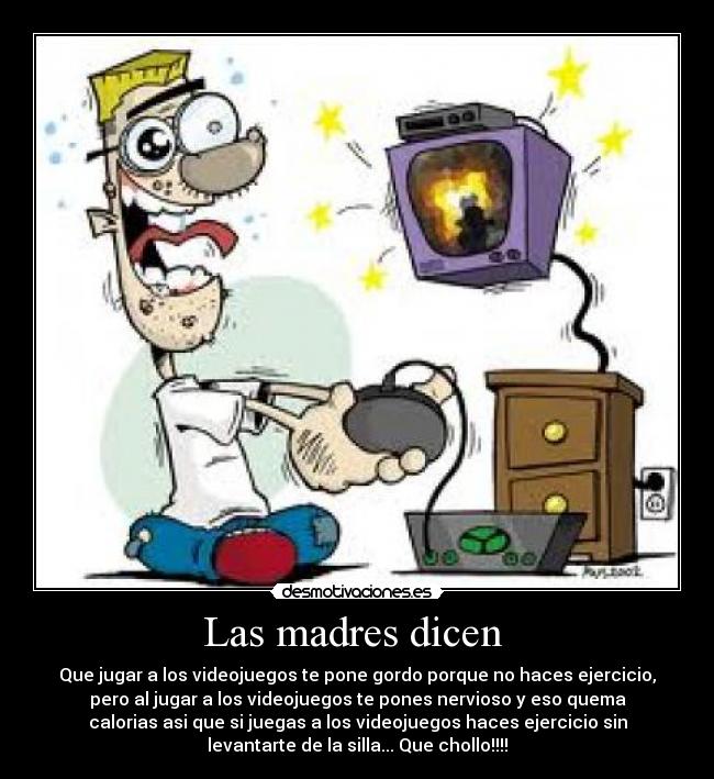 Las madres dicen  - Que jugar a los videojuegos te pone gordo porque no haces ejercicio,
pero al jugar a los videojuegos te pones nervioso y eso quema
calorias asi que si juegas a los videojuegos haces ejercicio sin
levantarte de la silla... Que chollo!!!!
