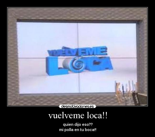 vuelveme loca!! - quien dijo eso??
mi polla en tu boca!!