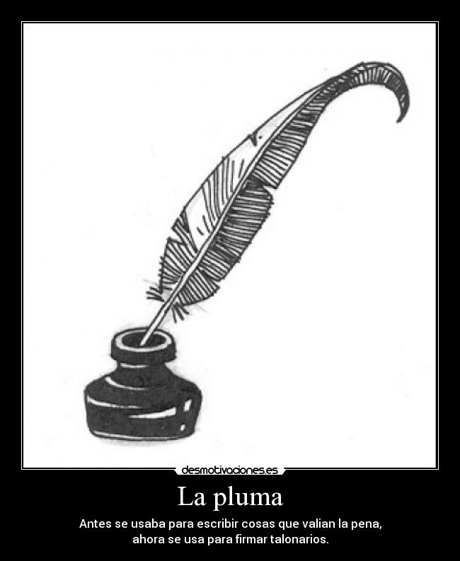 La pluma - Antes se usaba para escribir cosas que valian la pena,
ahora se usa para firmar talonarios.