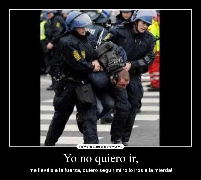 Yo no quiero ir, - me lleváis a la fuerza, quiero seguir mi rollo iros a la mierda!