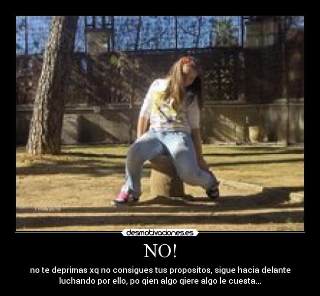 NO! - no te deprimas xq no consigues tus propositos, sigue hacia delante
luchando por ello, po qien algo qiere algo le cuesta...♥