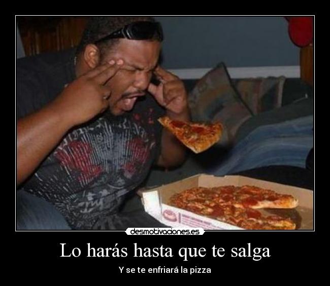 Lo harás hasta que te salga - Y se te enfriará la pizza