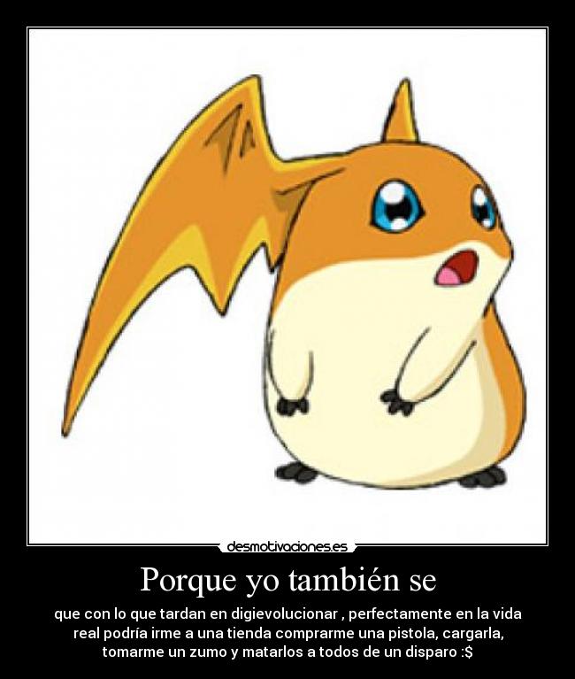 Porque yo también se - que con lo que tardan en digievolucionar , perfectamente en la vida
real podría irme a una tienda comprarme una pistola, cargarla,
tomarme un zumo y matarlos a todos de un disparo :$