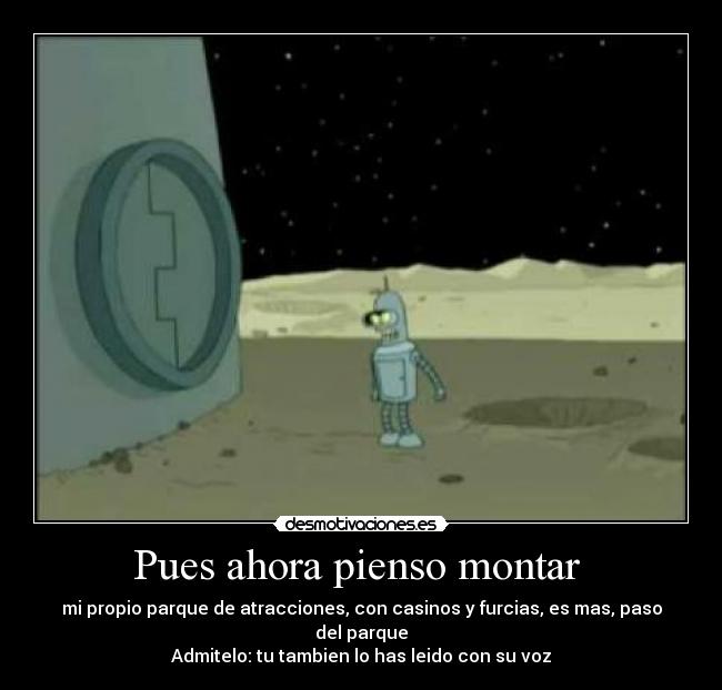 Pues ahora pienso montar - mi propio parque de atracciones, con casinos y furcias, es mas, paso del parque
Admitelo: tu tambien lo has leido con su voz
