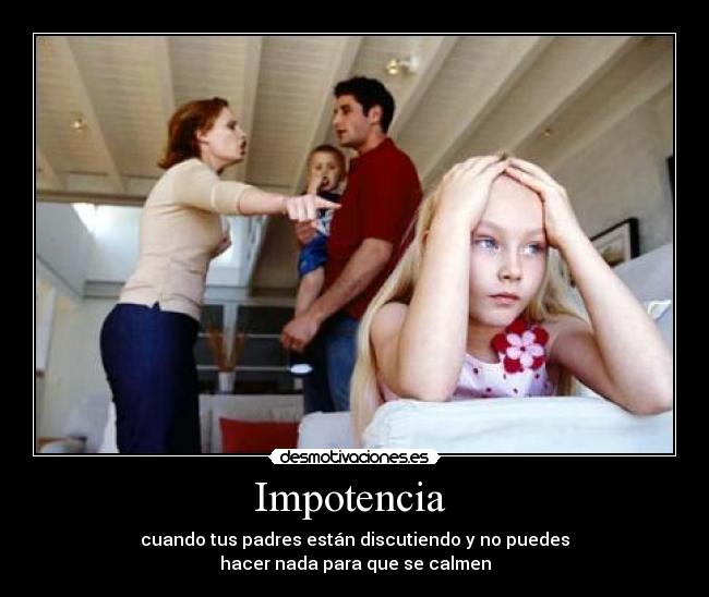 Impotencia  - cuando tus padres están discutiendo y no puedes
hacer nada para que se calmen