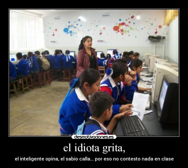 el idiota grita, - el inteligente opina, el sabio calla... por eso no contesto nada en clase
