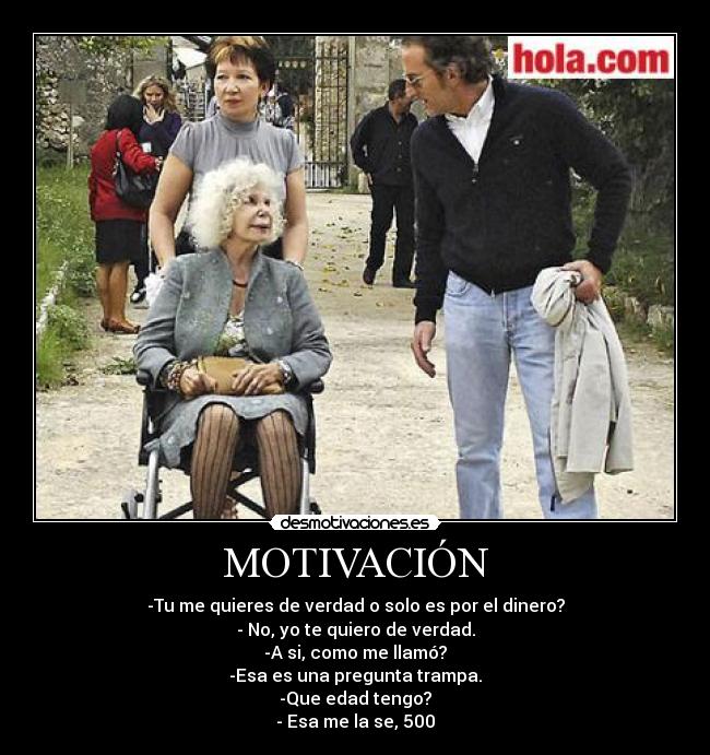 MOTIVACIÓN - -Tu me quieres de verdad o solo es por el dinero?
- No, yo te quiero de verdad.
-A si, como me llamó?
-Esa es una pregunta trampa.
-Que edad tengo?
- Esa me la se, 500