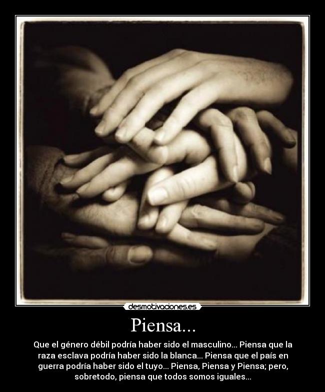 Piensa... - Que el género débil podría haber sido el masculino... Piensa que la
raza esclava podría haber sido la blanca... Piensa que el país en
guerra podría haber sido el tuyo... Piensa, Piensa y Piensa; pero,
sobretodo, piensa que todos somos iguales...