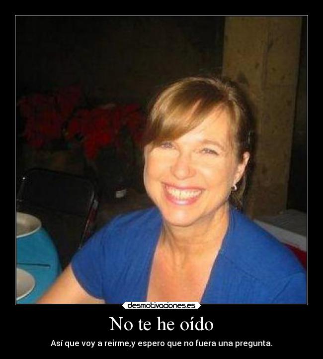 No te he oído - Así que voy a reirme,y espero que no fuera una pregunta.