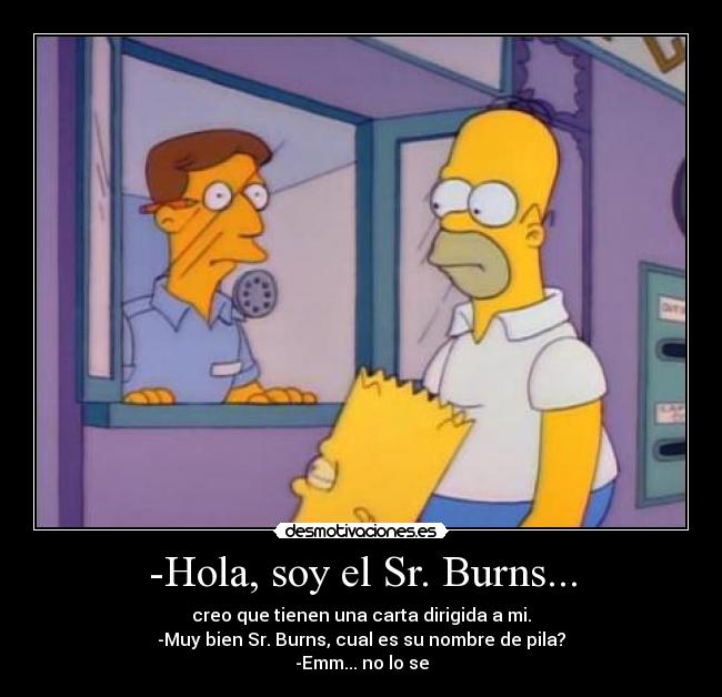 -Hola, soy el Sr. Burns... - creo que tienen una carta dirigida a mi.
-Muy bien Sr. Burns, cual es su nombre de pila?
-Emm... no lo se