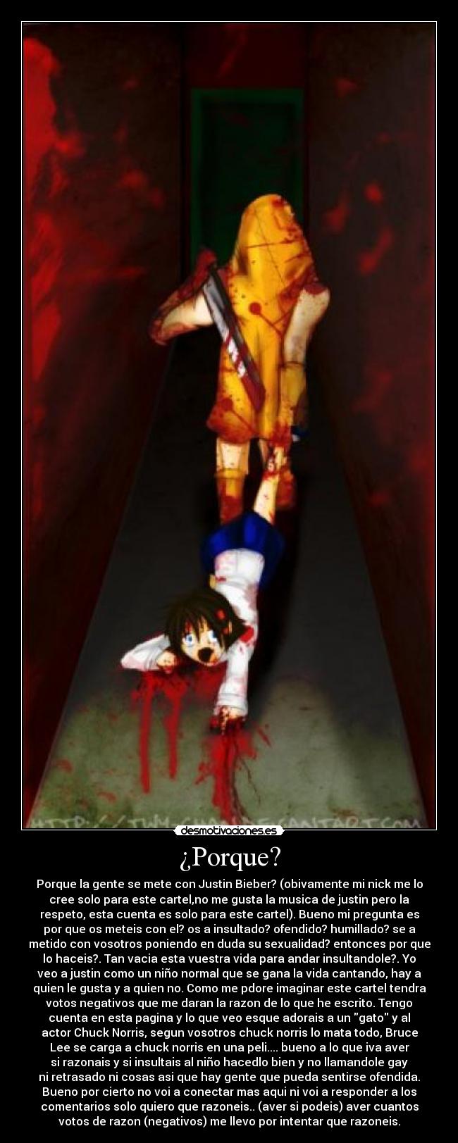 ¿Porque? - Porque la gente se mete con Justin Bieber? (obivamente mi nick me lo
cree solo para este cartel,no me gusta la musica de justin pero la
respeto, esta cuenta es solo para este cartel). Bueno mi pregunta es
por que os meteis con el? os a insultado? ofendido? humillado? se a
metido con vosotros poniendo en duda su sexualidad? entonces por que
lo haceis?. Tan vacia esta vuestra vida para andar insultandole?. Yo
veo a justin como un niño normal que se gana la vida cantando, hay a
quien le gusta y a quien no. Como me pdore imaginar este cartel tendra
votos negativos que me daran la razon de lo que he escrito. Tengo
cuenta en esta pagina y lo que veo esque adorais a un gato y al
actor Chuck Norris, segun vosotros chuck norris lo mata todo, Bruce
Lee se carga a chuck norris en una peli.... bueno a lo que iva aver
si razonais y si insultais al niño hacedlo bien y no llamandole gay
ni retrasado ni cosas asi que hay gente que pueda sentirse ofendida.
Bueno por cierto no voi a conectar mas aqui ni voi a responder a los
comentarios solo quiero que razoneis.. (aver si podeis) aver cuantos
votos de razon (negativos) me llevo por intentar que razoneis.