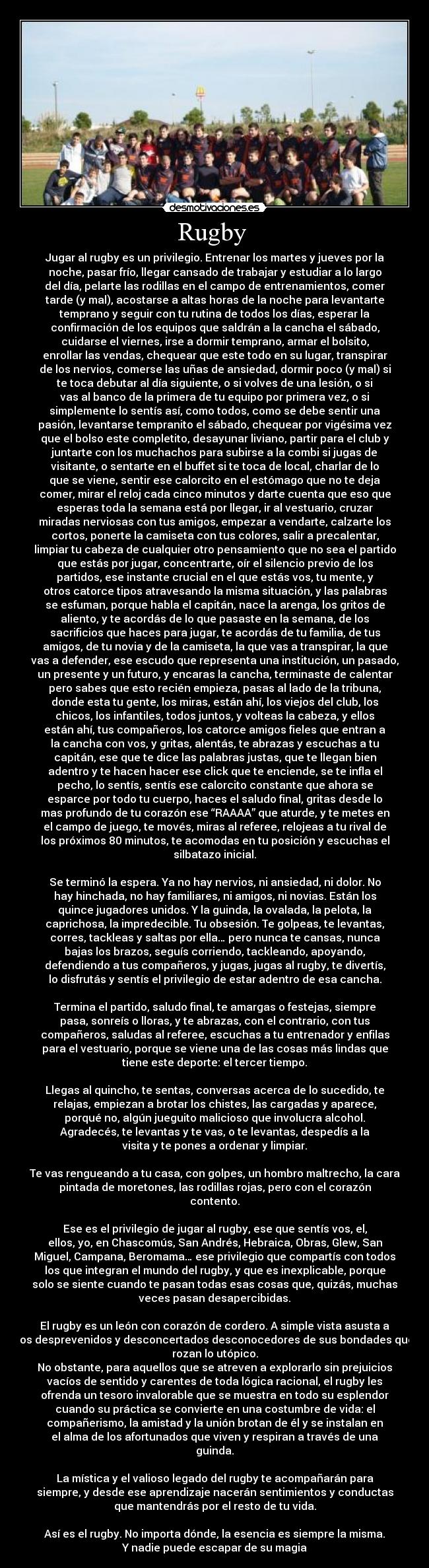 Rugby - Jugar al rugby es un privilegio. Entrenar los martes y jueves por la
noche, pasar frío, llegar cansado de trabajar y estudiar a lo largo
del día, pelarte las rodillas en el campo de entrenamientos, comer
tarde (y mal), acostarse a altas horas de la noche para levantarte
temprano y seguir con tu rutina de todos los días, esperar la
confirmación de los equipos que saldrán a la cancha el sábado,
cuidarse el viernes, irse a dormir temprano, armar el bolsito,
enrollar las vendas, chequear que este todo en su lugar, transpirar
de los nervios, comerse las uñas de ansiedad, dormir poco (y mal) si
te toca debutar al día siguiente, o si volves de una lesión, o si
vas al banco de la primera de tu equipo por primera vez, o si
simplemente lo sentís así, como todos, como se debe sentir una
pasión, levantarse tempranito el sábado, chequear por vigésima vez
que el bolso este completito, desayunar liviano, partir para el club y
juntarte con los muchachos para subirse a la combi si jugas de
visitante, o sentarte en el buffet si te toca de local, charlar de lo
que se viene, sentir ese calorcito en el estómago que no te deja
comer, mirar el reloj cada cinco minutos y darte cuenta que eso que
esperas toda la semana está por llegar, ir al vestuario, cruzar
miradas nerviosas con tus amigos, empezar a vendarte, calzarte los
cortos, ponerte la camiseta con tus colores, salir a precalentar,
limpiar tu cabeza de cualquier otro pensamiento que no sea el partido
que estás por jugar, concentrarte, oír el silencio previo de los
partidos, ese instante crucial en el que estás vos, tu mente, y
otros catorce tipos atravesando la misma situación, y las palabras
se esfuman, porque habla el capitán, nace la arenga, los gritos de
aliento, y te acordás de lo que pasaste en la semana, de los
sacrificios que haces para jugar, te acordás de tu familia, de tus
amigos, de tu novia y de la camiseta, la que vas a transpirar, la que
vas a defender, ese escudo que representa una institución, un pasado,
un presente y un futuro, y encaras la cancha, terminaste de calentar
pero sabes que esto recién empieza, pasas al lado de la tribuna,
donde esta tu gente, los miras, están ahí, los viejos del club, los
chicos, los infantiles, todos juntos, y volteas la cabeza, y ellos
están ahí, tus compañeros, los catorce amigos fieles que entran a
la cancha con vos, y gritas, alentás, te abrazas y escuchas a tu
capitán, ese que te dice las palabras justas, que te llegan bien
adentro y te hacen hacer ese click que te enciende, se te infla el
pecho, lo sentís, sentís ese calorcito constante que ahora se
esparce por todo tu cuerpo, haces el saludo final, gritas desde lo
mas profundo de tu corazón ese “RAAAA” que aturde, y te metes en
el campo de juego, te movés, miras al referee, relojeas a tu rival de
los próximos 80 minutos, te acomodas en tu posición y escuchas el
silbatazo inicial.
Se terminó la espera. Ya no hay nervios, ni ansiedad, ni dolor. No
hay hinchada, no hay familiares, ni amigos, ni novias. Están los
quince jugadores unidos. Y la guinda, la ovalada, la pelota, la
caprichosa, la impredecible. Tu obsesión. Te golpeas, te levantas,
corres, tackleas y saltas por ella… pero nunca te cansas, nunca
bajas los brazos, seguís corriendo, tackleando, apoyando,
defendiendo a tus compañeros, y jugas, jugas al rugby, te divertís,
lo disfrutás y sentís el privilegio de estar adentro de esa cancha.
Termina el partido, saludo final, te amargas o festejas, siempre
pasa, sonreís o lloras, y te abrazas, con el contrario, con tus
compañeros, saludas al referee, escuchas a tu entrenador y enfilas
para el vestuario, porque se viene una de las cosas más lindas que
tiene este deporte: el tercer tiempo.
Llegas al quincho, te sentas, conversas acerca de lo sucedido, te
relajas, empiezan a brotar los chistes, las cargadas y aparece,
porqué no, algún jueguito malicioso que involucra alcohol.
Agradecés, te levantas y te vas, o te levantas, despedís a la
visita y te pones a ordenar y limpiar.
Te vas rengueando a tu casa, con golpes, un hombro maltrecho, la cara
pintada de moretones, las rodillas rojas, pero con el corazón
contento.
Ese es el privilegio de jugar al rugby, ese que sentís vos, el,
ellos, yo, en Chascomús, San Andrés, Hebraica, Obras, Glew, San
Miguel, Campana, Beromama… ese privilegio que compartís con todos
los que integran el mundo del rugby, y que es inexplicable, porque
solo se siente cuando te pasan todas esas cosas que, quizás, muchas
veces pasan desapercibidas.
El rugby es un león con corazón de cordero. A simple vista asusta a
los desprevenidos y desconcertados desconocedores de sus bondades que
rozan lo utópico.
No obstante, para aquellos que se atreven a explorarlo sin prejuicios
vacíos de sentido y carentes de toda lógica racional, el rugby les
ofrenda un tesoro invalorable que se muestra en todo su esplendor
cuando su práctica se convierte en una costumbre de vida: el
compañerismo, la amistad y la unión brotan de él y se instalan en
el alma de los afortunados que viven y respiran a través de una
guinda.
La mística y el valioso legado del rugby te acompañarán para
siempre, y desde ese aprendizaje nacerán sentimientos y conductas
que mantendrás por el resto de tu vida.
Así es el rugby. No importa dónde, la esencia es siempre la misma.
Y nadie puede escapar de su magia