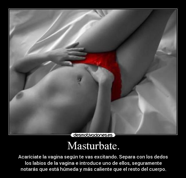 Masturbate. - Acaríciate la vagina según te vas excitando. Separa con los dedos
los labios de la vagina e introduce uno de ellos, seguramente
notarás que está húmeda y más caliente que el resto del cuerpo.