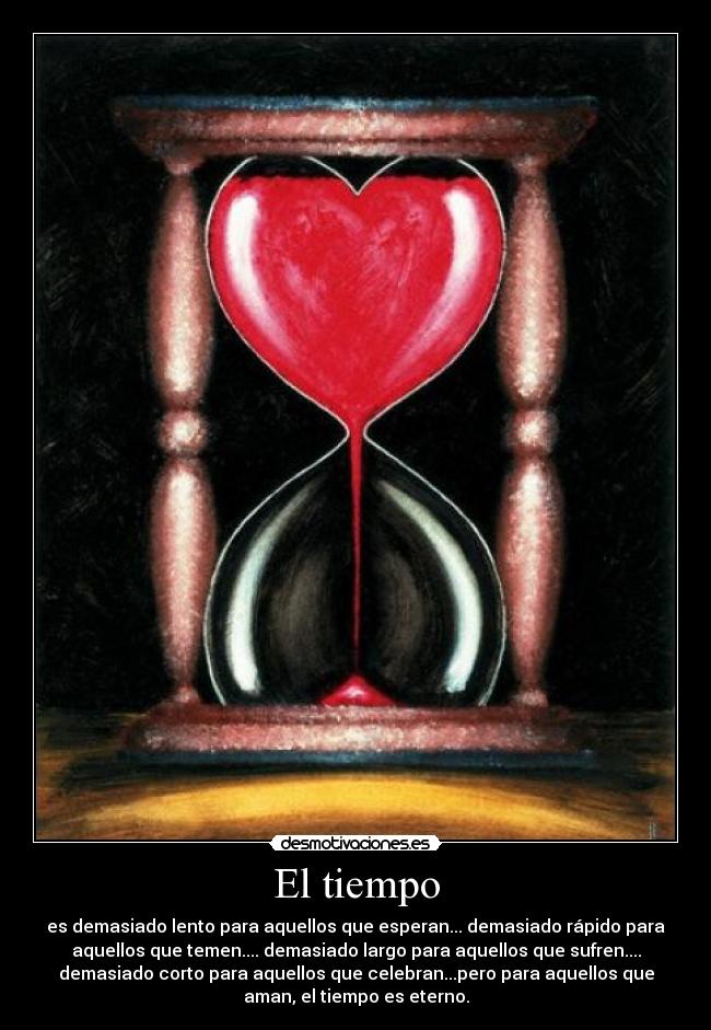 El tiempo - es demasiado lento para aquellos que esperan... demasiado rápido para
aquellos que temen.... demasiado largo para aquellos que sufren....
demasiado corto para aquellos que celebran...pero para aquellos que
aman, el tiempo es eterno.