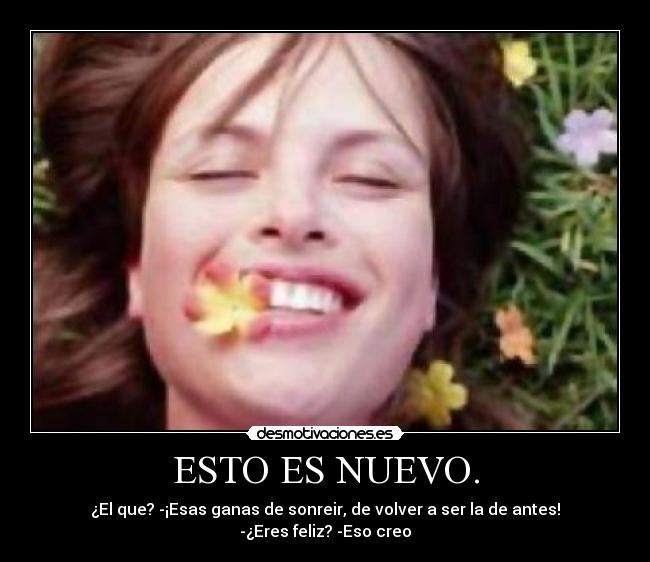 ESTO ES NUEVO. - ¿El que? -¡Esas ganas de sonreir, de volver a ser la de antes! -¿Eres feliz? -Eso creo