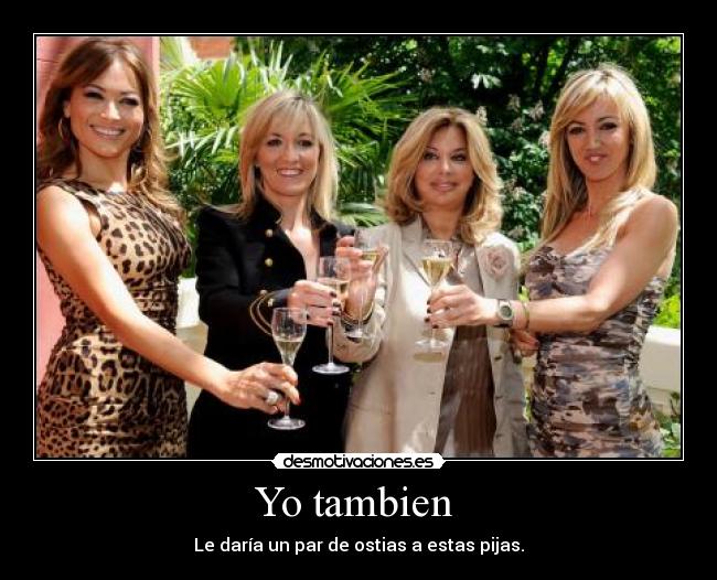Yo tambien - Le daría un par de ostias a estas pijas.