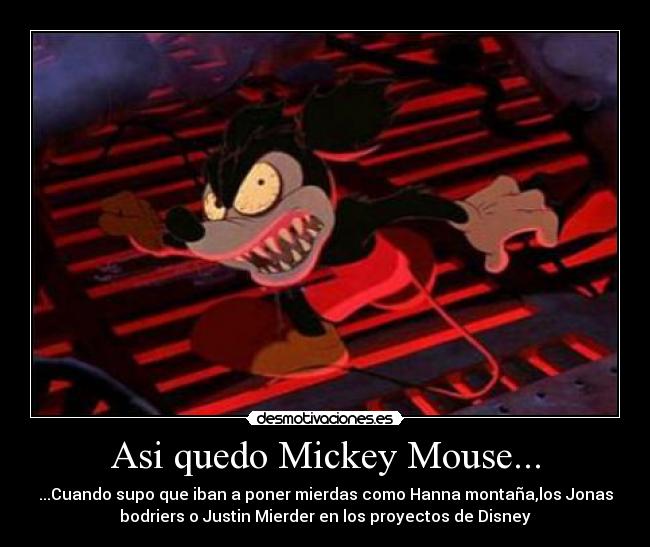 Asi quedo Mickey Mouse... - ...Cuando supo que iban a poner mierdas como Hanna montaña,los Jonas
bodriers o Justin Mierder en los proyectos de Disney