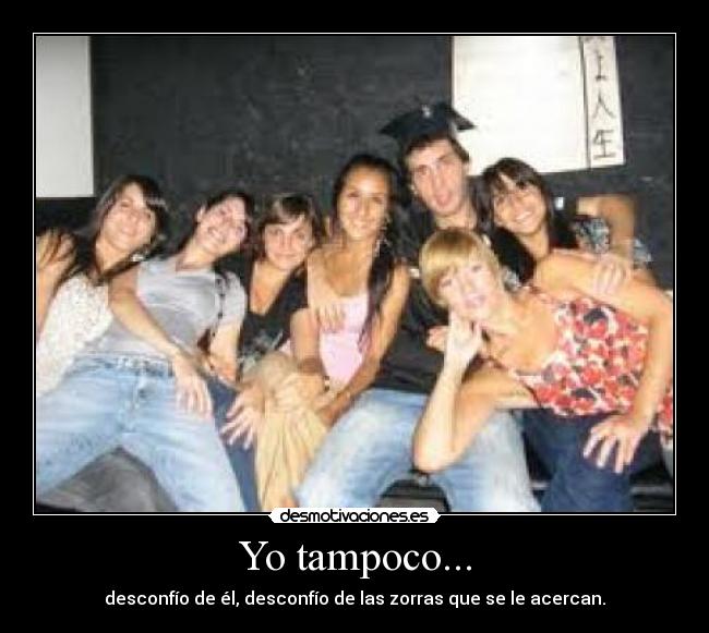 Yo tampoco... - desconfío de él, desconfío de las zorras que se le acercan.